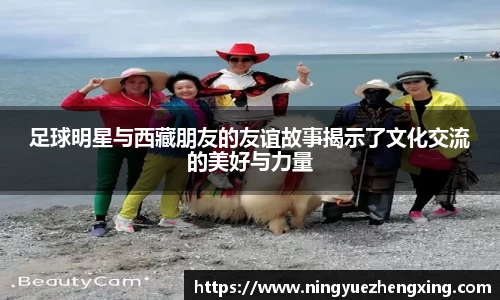 足球明星与西藏朋友的友谊故事揭示了文化交流的美好与力量