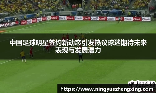 中国足球明星签约新动态引发热议球迷期待未来表现与发展潜力